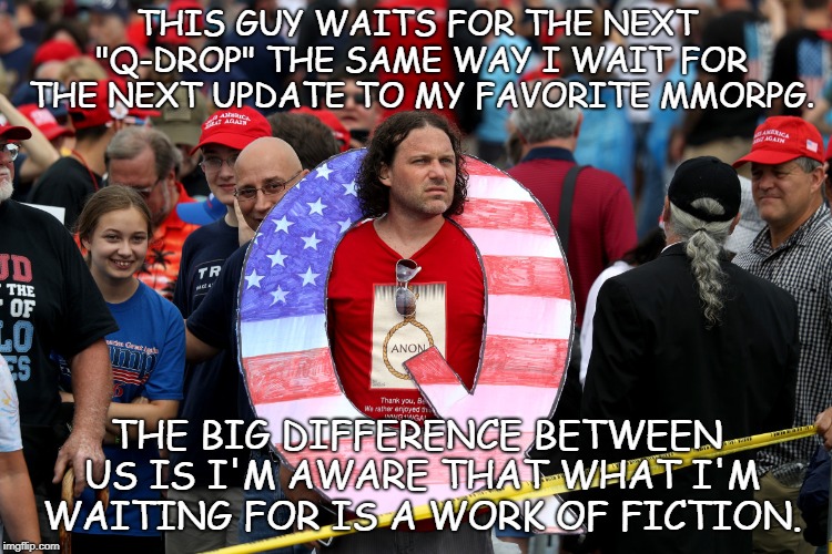 Lack of rational thought. | THIS GUY WAITS FOR THE NEXT "Q-DROP" THE SAME WAY I WAIT FOR THE NEXT UPDATE TO MY FAVORITE MMORPG. THE BIG DIFFERENCE BETWEEN US IS I'M AWARE THAT WHAT I'M WAITING FOR IS A WORK OF FICTION. | image tagged in lunatic,insanity,conspiracy nut,mmorpg,idiots,facepalm | made w/ Imgflip meme maker