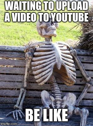Waiting Skeleton | WAITING TO UPLOAD A VIDEO TO YOUTUBE; BE LIKE | image tagged in memes,waiting skeleton | made w/ Imgflip meme maker