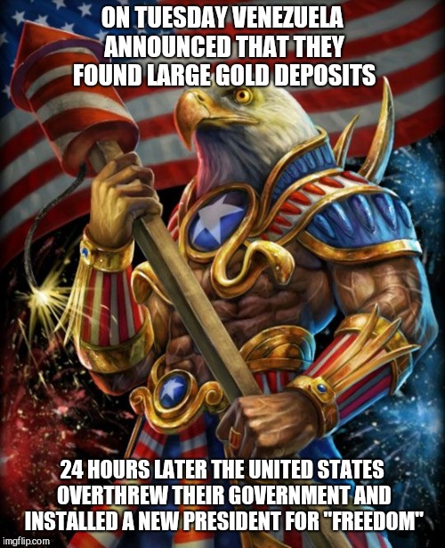 Freedom eagle opan | ON TUESDAY VENEZUELA ANNOUNCED THAT THEY FOUND LARGE GOLD DEPOSITS; 24 HOURS LATER THE UNITED STATES OVERTHREW THEIR GOVERNMENT AND INSTALLED A NEW PRESIDENT FOR "FREEDOM" | image tagged in freedom eagle opan | made w/ Imgflip meme maker