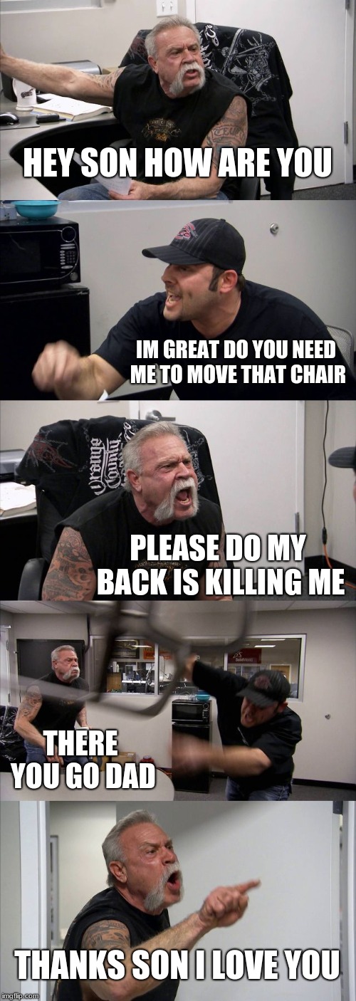 American Chopper Argument | HEY SON HOW ARE YOU; IM GREAT DO YOU NEED ME TO MOVE THAT CHAIR; PLEASE DO MY BACK IS KILLING ME; THERE YOU GO DAD; THANKS SON I LOVE YOU | image tagged in memes,american chopper argument | made w/ Imgflip meme maker