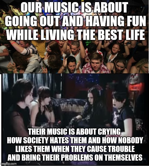 And why annoying goths are made fun of | OUR MUSIC IS ABOUT GOING OUT AND HAVING FUN WHILE LIVING THE BEST LIFE; THEIR MUSIC IS ABOUT CRYING HOW SOCIETY HATES THEM AND HOW NOBODY LIKES THEM WHEN THEY CAUSE TROUBLE AND BRING THEIR PROBLEMS ON THEMSELVES | image tagged in fun clubbers vs boring goths,memes | made w/ Imgflip meme maker