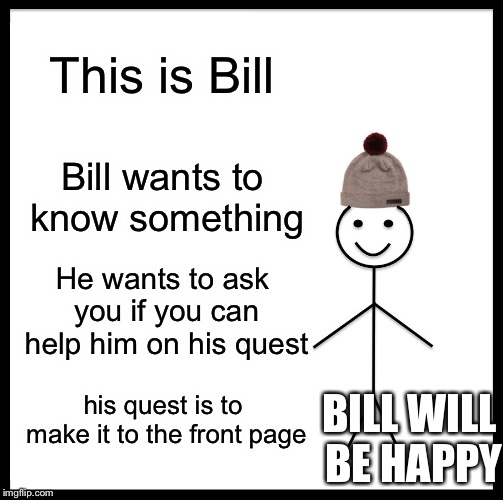 Be Like Bill Meme | This is Bill; Bill wants to know something; He wants to ask you if you can help him on his quest; his quest is to make it to the front page; BILL WILL BE HAPPY | image tagged in memes,be like bill | made w/ Imgflip meme maker