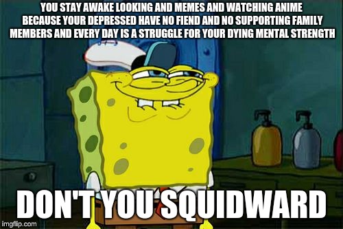 Don't You Squidward Meme | YOU STAY AWAKE LOOKING AND MEMES AND WATCHING ANIME BECAUSE YOUR DEPRESSED HAVE NO FIEND AND NO SUPPORTING FAMILY MEMBERS AND EVERY DAY IS A STRUGGLE FOR YOUR DYING MENTAL STRENGTH; DON'T YOU SQUIDWARD | image tagged in memes,dont you squidward | made w/ Imgflip meme maker