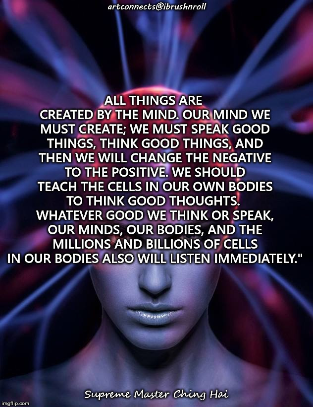 Mind control  | ALL THINGS ARE CREATED BY THE MIND. OUR MIND WE MUST CREATE; WE MUST SPEAK GOOD THINGS, THINK GOOD THINGS, AND THEN WE WILL CHANGE THE NEGATIVE TO THE POSITIVE. WE SHOULD TEACH THE CELLS IN OUR OWN BODIES TO THINK GOOD THOUGHTS.  WHATEVER GOOD WE THINK OR SPEAK, OUR MINDS, OUR BODIES, AND THE MILLIONS AND BILLIONS OF CELLS IN OUR BODIES ALSO WILL LISTEN IMMEDIATELY."; artconnects@ibrushnroll; Supreme Master Ching Hai | image tagged in mind control | made w/ Imgflip meme maker