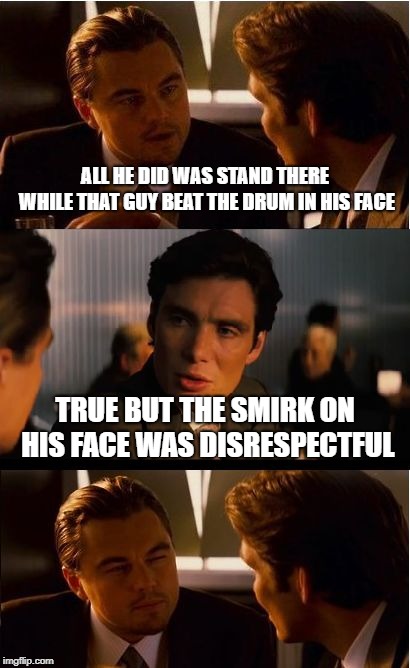 Inception Meme | ALL HE DID WAS STAND THERE WHILE THAT GUY BEAT THE DRUM IN HIS FACE; TRUE BUT THE SMIRK ON HIS FACE WAS DISRESPECTFUL | image tagged in memes,inception | made w/ Imgflip meme maker