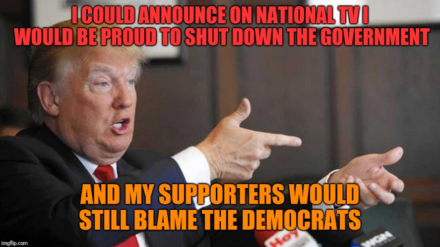 Trump Shoots | I COULD ANNOUNCE ON NATIONAL TV I WOULD BE PROUD TO SHUT DOWN THE GOVERNMENT; AND MY SUPPORTERS WOULD STILL BLAME THE DEMOCRATS | image tagged in trump shoots | made w/ Imgflip meme maker