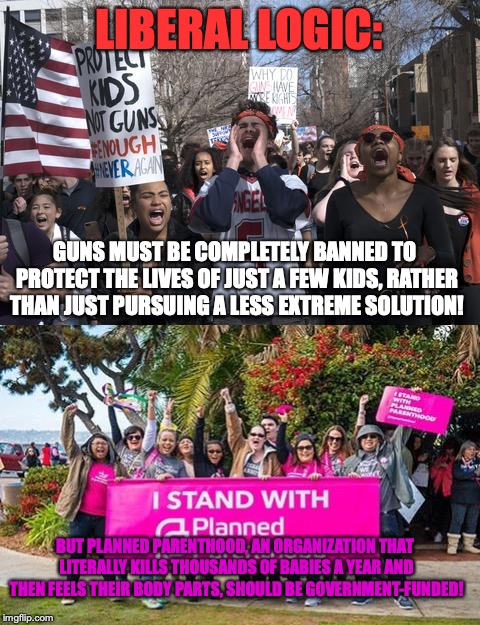 The sheer hypocrisy of The Left never cease to amaze me | LIBERAL LOGIC:; GUNS MUST BE COMPLETELY BANNED TO PROTECT THE LIVES OF JUST A FEW KIDS, RATHER THAN JUST PURSUING A LESS EXTREME SOLUTION! BUT PLANNED PARENTHOOD, AN ORGANIZATION THAT LITERALLY KILLS THOUSANDS OF BABIES A YEAR AND THEN FEELS THEIR BODY PARTS, SHOULD BE GOVERNMENT-FUNDED! | image tagged in memes,politics,planned parenthood,guns,abortion,hypocrisy | made w/ Imgflip meme maker
