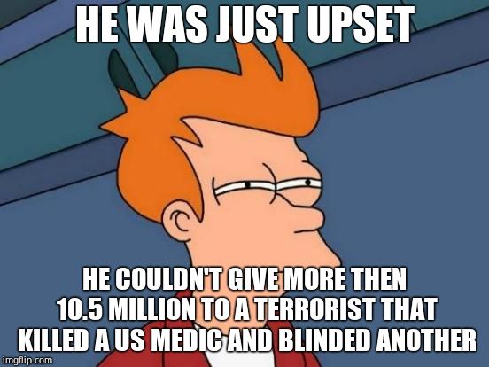 Futurama Fry Meme | HE WAS JUST UPSET HE COULDN'T GIVE MORE THEN 10.5 MILLION TO A TERRORIST THAT KILLED A US MEDIC AND BLINDED ANOTHER | image tagged in memes,futurama fry | made w/ Imgflip meme maker