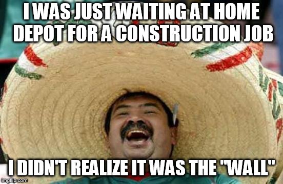 Happy Mexican | I WAS JUST WAITING AT HOME DEPOT FOR A CONSTRUCTION JOB; I DIDN'T REALIZE IT WAS THE "WALL" | image tagged in happy mexican | made w/ Imgflip meme maker