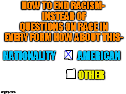 A simple proposal for equality, especially since the other method encourages division. | HOW TO END RACISM- INSTEAD OF QUESTIONS ON RACE IN EVERY FORM HOW ABOUT THIS-; NATIONALITY            AMERICAN; OTHER | image tagged in blank white template | made w/ Imgflip meme maker