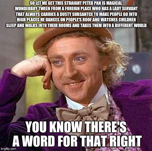 Creepy Condescending Wonka Meme | SO LET ME GET THIS STRAIGHT PETER PAN IS MAGICAL WONDERBOY TWEEN FROM A FOREIGN PLACE WHO HAS A LADY SERVANT THAT ALWAYS CARRIES A DUSTY SUBSANTCE TO MAKE PEOPLE GO INTO HIGH PLACES HE DANCES ON PEOPLE'S ROOF AND WATCHES CHILDREN SLEEP AND WALKS INTO THEIR ROOMS AND TAKES THEM INTO A DIFFERENT WORLD; YOU KNOW THERE'S A WORD FOR THAT RIGHT | image tagged in memes,creepy condescending wonka | made w/ Imgflip meme maker