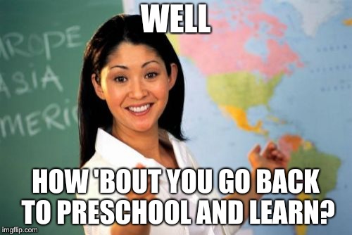 Unhelpful High School Teacher Meme | WELL HOW 'BOUT YOU GO BACK TO PRESCHOOL AND LEARN? | image tagged in memes,unhelpful high school teacher | made w/ Imgflip meme maker