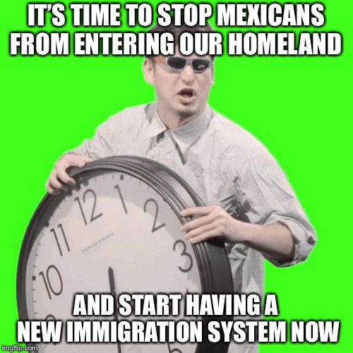 It's Time To Stop | IT’S TIME TO STOP MEXICANS FROM ENTERING OUR HOMELAND; AND START HAVING A NEW IMMIGRATION SYSTEM NOW | image tagged in it's time to stop,memes,politics,mexicans,immigration | made w/ Imgflip meme maker