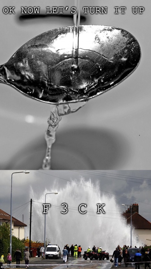 OK NOW LET’S TURN IT UP; F 3 C K | image tagged in water leak | made w/ Imgflip meme maker