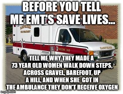 AMBULANCE | BEFORE YOU TELL ME EMT'S SAVE LIVES... TELL ME WHY THEY MADE A 73 YEAR OLD WOMEN WALK DOWN STEPS, ACROSS GRAVEL, BAREFOOT, UP A HILL, AND WHEN SHE  GOT IN THE AMBULANCE THEY DON'T RECEIVE OXYGEN | image tagged in ambulance | made w/ Imgflip meme maker