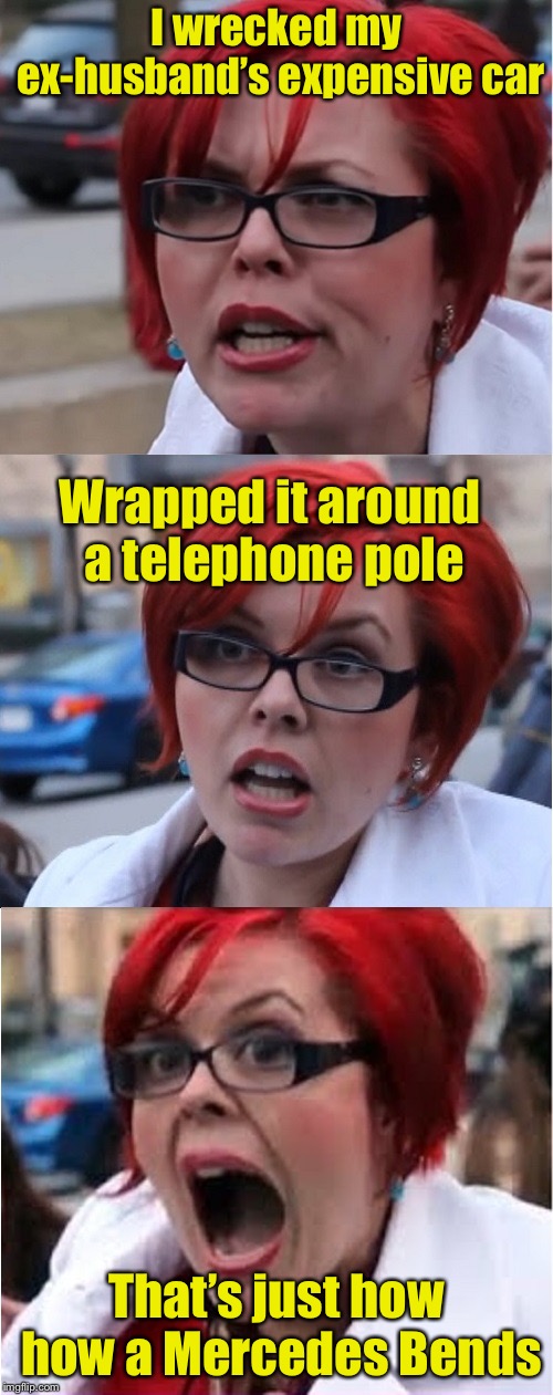 Big Red Feminist pun | I wrecked my ex-husband’s expensive car; Wrapped it around a telephone pole; That’s just how how a Mercedes Bends | image tagged in big red feminist pun | made w/ Imgflip meme maker