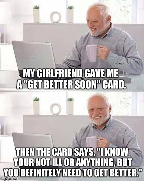 Hide the Pain Harold | MY GIRLFRIEND GAVE ME A "GET BETTER SOON" CARD. THEN THE CARD SAYS, "I KNOW YOUR NOT ILL OR ANYTHING, BUT YOU DEFINITELY NEED TO GET BETTER." | image tagged in memes,hide the pain harold | made w/ Imgflip meme maker