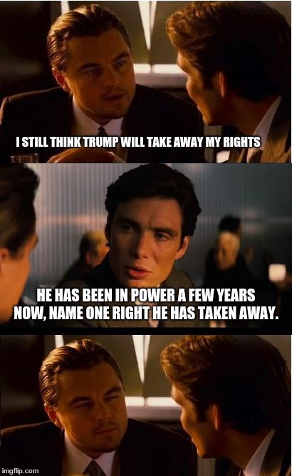 My rights, your rights, everybody gets a right. | I STILL THINK TRUMP WILL TAKE AWAY MY RIGHTS; HE HAS BEEN IN POWER A FEW YEARS NOW, NAME ONE RIGHT HE HAS TAKEN AWAY. | image tagged in memes,inception,trump,maga,civil rights,gay rights | made w/ Imgflip meme maker