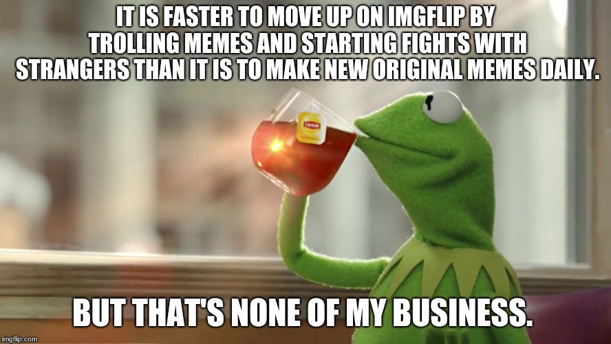 Moving on up imgflip style | IT IS FASTER TO MOVE UP ON IMGFLIP BY TROLLING MEMES AND STARTING FIGHTS WITH STRANGERS THAN IT IS TO MAKE NEW ORIGINAL MEMES DAILY. BUT THAT'S NONE OF MY BUSINESS. | image tagged in that's non of my buisness,impflip,ranking,my meme against the world | made w/ Imgflip meme maker
