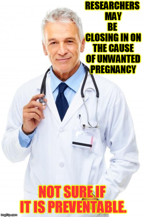 Doctor | RESEARCHERS MAY BE  CLOSING IN ON THE CAUSE OF UNWANTED PREGNANCY; NOT SURE IF IT IS PREVENTABLE. | image tagged in doctor | made w/ Imgflip meme maker