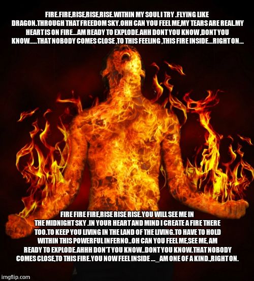 Man on fire | FIRE.FIRE,RISE,RISE,RISE.WITHIN MY SOUL I TRY .FLYING LIKE DRAGON.THROUGH THAT FREEDOM SKY.OHH CAN YOU FEEL ME,MY TEARS ARE REAL.MY HEART IS ON FIRE...AM READY TO EXPLODE.AHH DONT YOU KNOW ,DONT YOU KNOW.....THAT NOBODY COMES CLOSE ,TO THIS FEELING ,THIS FIRE INSIDE...RIGHT ON... FIRE FIRE FIRE,RISE RISE RISE.YOU WILL SEE ME IN THE MIDNIGHT SKY .IN YOUR HEART AND MIND I CREATE A FIRE THERE TOO.TO KEEP YOU LIVING IN THE LAND OF THE LIVING.TO HAVE TO HOLD WITHIN THIS POWERFUL INFERNO..OH CAN YOU FEEL ME,SEE ME, AM READY TO EXPLODE.AHHH DON'T YOU KNOW..DONT YOU KNOW.THAT NOBODY COMES CLOSE,TO THIS FIRE.YOU NOW FEEL INSIDE ..._AM ONE OF A KIND.,RIGHT ON. | image tagged in man on fire | made w/ Imgflip meme maker