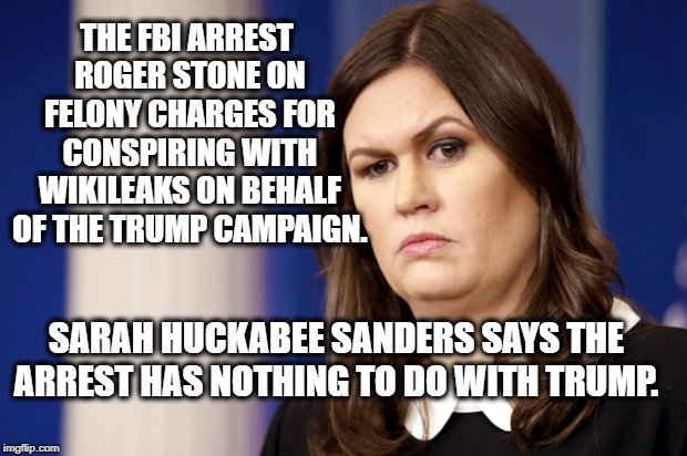 Is she kidding? | THE FBI ARREST ROGER STONE ON FELONY CHARGES FOR CONSPIRING WITH WIKILEAKS ON BEHALF OF THE TRUMP CAMPAIGN. SARAH HUCKABEE SANDERS SAYS THE ARREST HAS NOTHING TO DO WITH TRUMP. | image tagged in sarah huckabee sanders,donald trump,robert mueller,roger stone,fbi,wikileaks | made w/ Imgflip meme maker