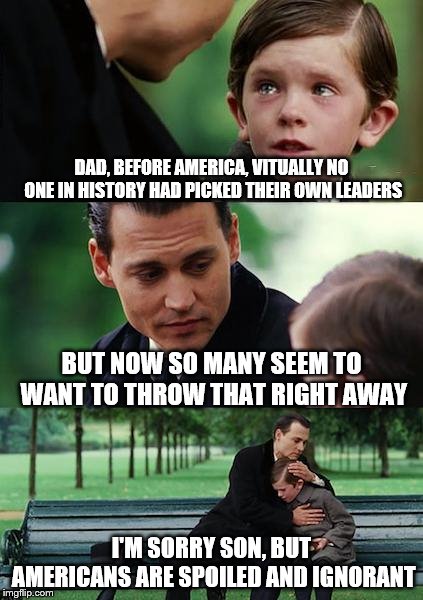 Finding Neverland | DAD, BEFORE AMERICA, VITUALLY NO ONE IN HISTORY HAD PICKED THEIR OWN LEADERS; BUT NOW SO MANY SEEM TO WANT TO THROW THAT RIGHT AWAY; I'M SORRY SON, BUT AMERICANS ARE SPOILED AND IGNORANT | image tagged in memes,finding neverland | made w/ Imgflip meme maker