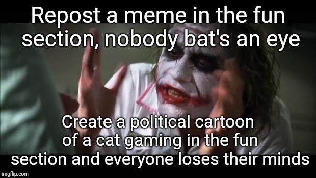 And everybody loses their minds Meme | Repost a meme in the fun section, nobody bat's an eye; Create a political cartoon of a cat gaming in the fun section and everyone loses their minds | image tagged in memes,and everybody loses their minds | made w/ Imgflip meme maker