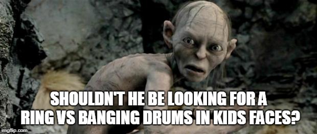 My Precious | SHOULDN'T HE BE LOOKING FOR A RING VS BANGING DRUMS IN KIDS FACES? | image tagged in my precious | made w/ Imgflip meme maker