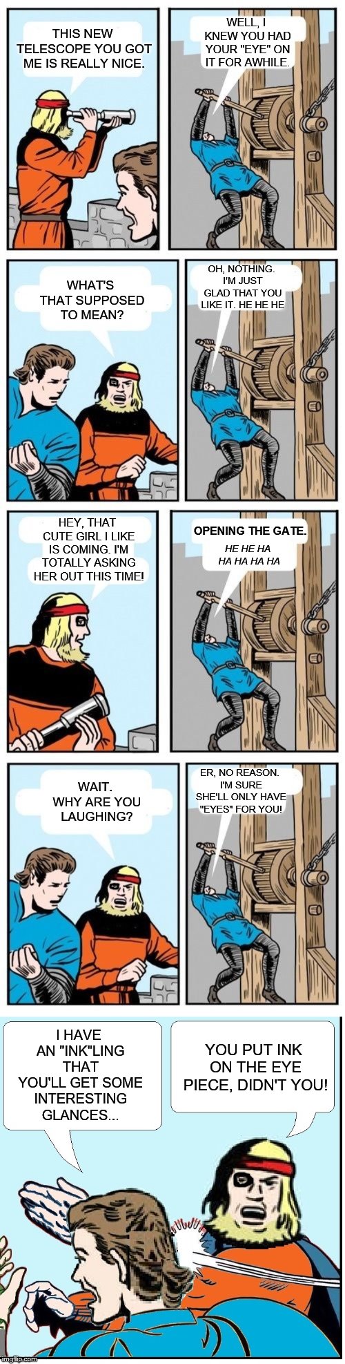 Practical jokes? Ain't nobody got time for dat! | WELL, I KNEW YOU HAD YOUR "EYE" ON IT FOR AWHILE. THIS NEW TELESCOPE YOU GOT ME IS REALLY NICE. OH, NOTHING. I'M JUST GLAD THAT YOU LIKE IT. HE HE HE; WHAT'S THAT SUPPOSED TO MEAN? HEY, THAT CUTE GIRL I LIKE IS COMING. I'M TOTALLY ASKING HER OUT THIS TIME! OPENING THE GATE. HE HE HA HA HA HA HA; ER, NO REASON. I'M SURE SHE'LL ONLY HAVE "EYES" FOR YOU! WAIT. WHY ARE YOU LAUGHING? I HAVE AN "INK"LING THAT YOU'LL GET SOME INTERESTING GLANCES... YOU PUT INK ON THE EYE PIECE, DIDN'T YOU! | image tagged in open the gate a little,open the gate,memes | made w/ Imgflip meme maker
