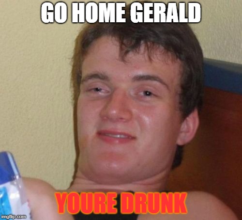 10 Guy | GO HOME GERALD; YOURE DRUNK | image tagged in memes,10 guy | made w/ Imgflip meme maker