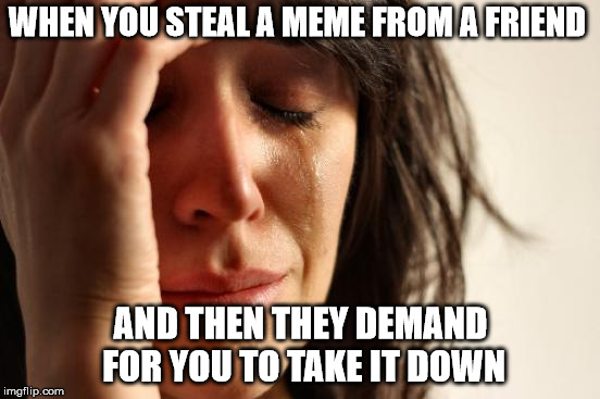 R.I.P. Me | WHEN YOU STEAL A MEME FROM A FRIEND; AND THEN THEY DEMAND FOR YOU TO TAKE IT DOWN | image tagged in memes,first world problems,sad,funny,fun,can we get a rip in the comments for this unusually long tag | made w/ Imgflip meme maker
