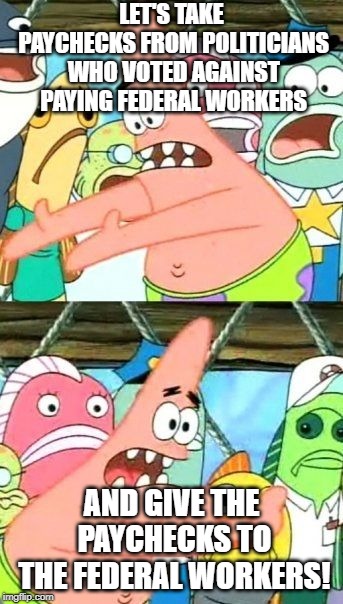 Put It Somewhere Else Patrick | LET'S TAKE PAYCHECKS FROM POLITICIANS WHO VOTED AGAINST PAYING FEDERAL WORKERS; AND GIVE THE PAYCHECKS TO THE FEDERAL WORKERS! | image tagged in memes,put it somewhere else patrick | made w/ Imgflip meme maker