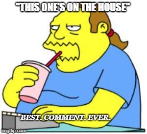 comic book guy worst ever | ''THIS ONE'S ON THE HOUSE''; BEST. COMMENT. EVER. | image tagged in comic book guy worst ever | made w/ Imgflip meme maker