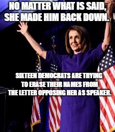 Nancy Pelosi | NO MATTER WHAT IS SAID, SHE MADE HIM BACK DOWN. SIXTEEN DEMOCRATS ARE TRYING TO ERASE THEIR NAMES FROM THE LETTER OPPOSING HER AS SPEAKER. | image tagged in nancy pelosi | made w/ Imgflip meme maker