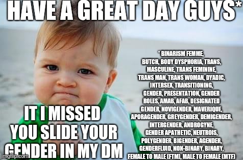 Fist pump baby | HAVE A GREAT DAY GUYS*; *
BINARISM
FEMME, BUTCH, BODY DYSPHORIA, TRANS, MASCULINE, TRANS FEMININE, TRANS MAN, TRANS WOMAN, DYADIC, INTERSEX, TRANSITIONING, GENDER, PRESENTATION, GENDER ROLES, AMAB, AFAB, DESIGNATED GENDER, NOVIGENDER, MAVERIQUE, APORAGENDER, GREYGENDER, DEMIGENDER, INTERGENDER, ANDROGYNE, GENDER APATHETIC, NEUTROIS, POLYGENDER, BIGENDER, AGENDER, GENDERFLUID, NON-BINARY, BINARY, FEMALE TO MALE (FTM), MALE TO FEMALE (MTF); IT I MISSED YOU SLIDE YOUR GENDER IN MY DM | image tagged in fist pump baby | made w/ Imgflip meme maker