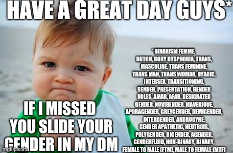 Fist pump baby | HAVE A GREAT DAY GUYS*; *
BINARISM
FEMME, BUTCH, BODY DYSPHORIA, TRANS, MASCULINE, TRANS FEMININE, TRANS MAN, TRANS WOMAN, DYADIC, INTERSEX, TRANSITIONING, GENDER, PRESENTATION, GENDER ROLES, AMAB, AFAB, DESIGNATED GENDER, NOVIGENDER, MAVERIQUE, APORAGENDER, GREYGENDER, DEMIGENDER, INTERGENDER, ANDROGYNE, GENDER APATHETIC, NEUTROIS, POLYGENDER, BIGENDER, AGENDER, GENDERFLUID, NON-BINARY, BINARY, FEMALE TO MALE (FTM), MALE TO FEMALE (MTF); IF I MISSED YOU SLIDE YOUR GENDER IN MY DM | image tagged in fist pump baby | made w/ Imgflip meme maker