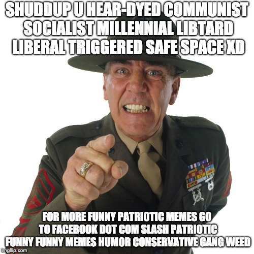 the liberals are gonna be so triggered B) | SHUDDUP U HEAR-DYED COMMUNIST SOCIALIST MILLENNIAL LIBTARD LIBERAL TRIGGERED SAFE SPACE XD; FOR MORE FUNNY PATRIOTIC MEMES GO TO FACEBOOK DOT COM SLASH PATRIOTIC FUNNY FUNNY MEMES HUMOR CONSERVATIVE GANG WEED | image tagged in r lee ermey | made w/ Imgflip meme maker