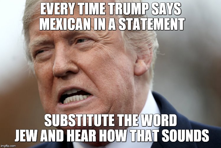 Racist Trump | EVERY TIME TRUMP SAYS MEXICAN IN A STATEMENT; SUBSTITUTE THE WORD JEW AND HEAR HOW THAT SOUNDS | image tagged in trump,racist,mexico,mexicans,jews | made w/ Imgflip meme maker