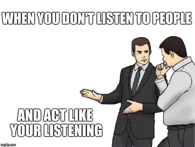 Listening to people | WHEN YOU DON'T LISTEN TO PEOPLE; AND ACT LIKE YOUR LISTENING | image tagged in memes,car salesman slaps hood | made w/ Imgflip meme maker