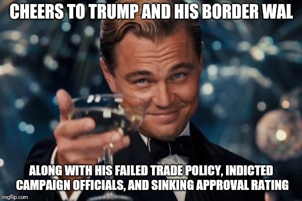 Leonardo Dicaprio Cheers | CHEERS TO TRUMP AND HIS BORDER WAL; ALONG WITH HIS FAILED TRADE POLICY, INDICTED CAMPAIGN OFFICIALS, AND SINKING APPROVAL RATING | image tagged in memes,leonardo dicaprio cheers | made w/ Imgflip meme maker
