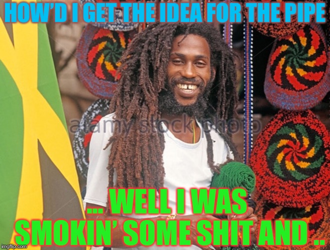 Rasta Man  | HOW’D I GET THE IDEA FOR THE PIPE ... WELL I WAS SMOKIN’ SOME SHIT AND .. | image tagged in rasta man | made w/ Imgflip meme maker