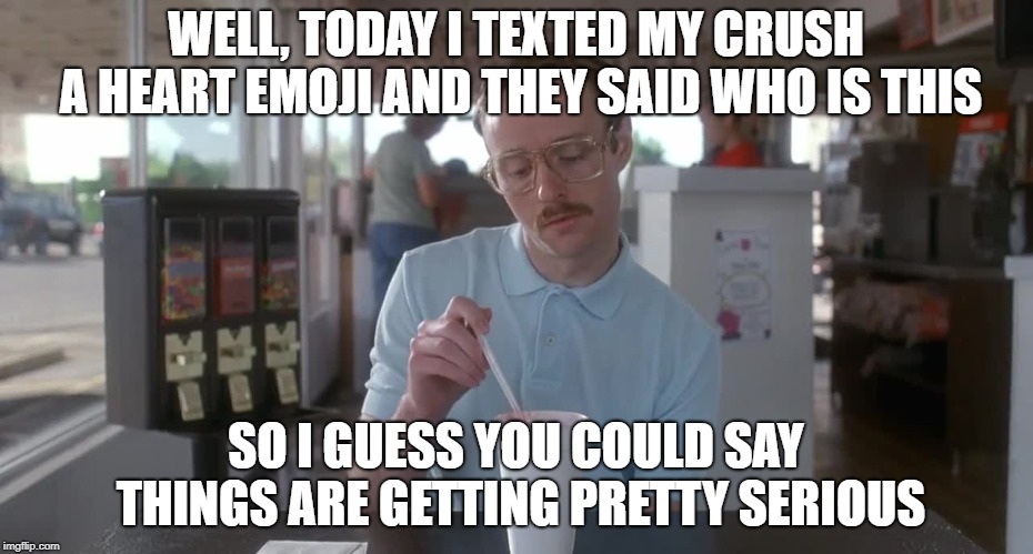 true story | WELL, TODAY I TEXTED MY CRUSH A HEART EMOJI AND THEY SAID WHO IS THIS; SO I GUESS YOU COULD SAY THINGS ARE GETTING PRETTY SERIOUS | image tagged in napoleon dynamite pretty serious,single,dead inside | made w/ Imgflip meme maker