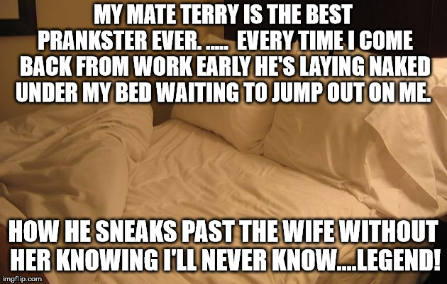 Bed | MY MATE TERRY IS THE BEST PRANKSTER EVER. .....

EVERY TIME I COME BACK FROM WORK EARLY HE'S LAYING NAKED UNDER MY BED WAITING TO JUMP OUT ON ME. HOW HE SNEAKS PAST THE WIFE WITHOUT HER KNOWING I'LL NEVER KNOW....LEGEND! | image tagged in bed | made w/ Imgflip meme maker