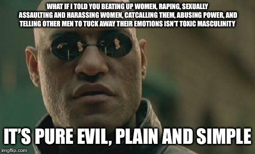 Matrix Morpheus | WHAT IF I TOLD YOU BEATING UP WOMEN, RAPING, SEXUALLY ASSAULTING AND HARASSING WOMEN, CATCALLING THEM, ABUSING POWER, AND TELLING OTHER MEN TO TUCK AWAY THEIR EMOTIONS ISN’T TOXIC MASCULINITY; IT’S PURE EVIL, PLAIN AND SIMPLE | image tagged in memes,matrix morpheus | made w/ Imgflip meme maker