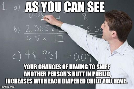 All decorum goes out the window | AS YOU CAN SEE; YOUR CHANCES OF HAVING TO SNIFF ANOTHER PERSON'S BUTT IN PUBLIC, INCREASES WITH EACH DIAPERED CHILD YOU HAVE. | image tagged in math teacher,parents,parenting,kids,dirty diaper,baby | made w/ Imgflip meme maker