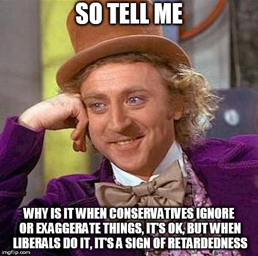 Creepy Condescending Wonka Meme | SO TELL ME; WHY IS IT WHEN CONSERVATIVES IGNORE OR EXAGGERATE THINGS, IT'S OK, BUT WHEN LIBERALS DO IT, IT'S A SIGN OF RETARDEDNESS | image tagged in memes,creepy condescending wonka,conservative,liberal,ignore,exaggerate | made w/ Imgflip meme maker