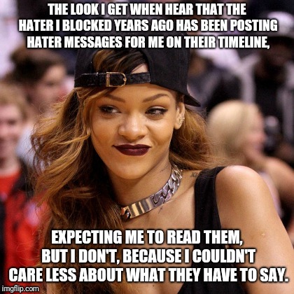 rihanna-smirk-smile | THE LOOK I GET WHEN HEAR THAT THE HATER I BLOCKED YEARS AGO HAS BEEN POSTING HATER MESSAGES FOR ME ON THEIR TIMELINE, EXPECTING ME TO READ THEM, BUT I DON'T, BECAUSE I COULDN'T CARE LESS ABOUT WHAT THEY HAVE TO SAY. | image tagged in rihanna-smirk-smile | made w/ Imgflip meme maker