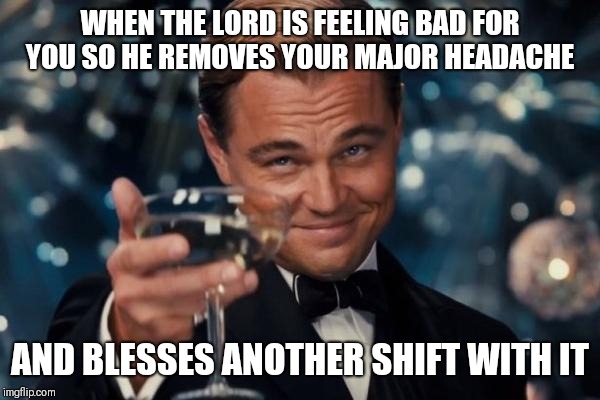 Leonardo Dicaprio Cheers | WHEN THE LORD IS FEELING BAD FOR YOU SO HE REMOVES YOUR MAJOR HEADACHE; AND BLESSES ANOTHER SHIFT WITH IT | image tagged in memes,leonardo dicaprio cheers,work,boss,funny memes | made w/ Imgflip meme maker