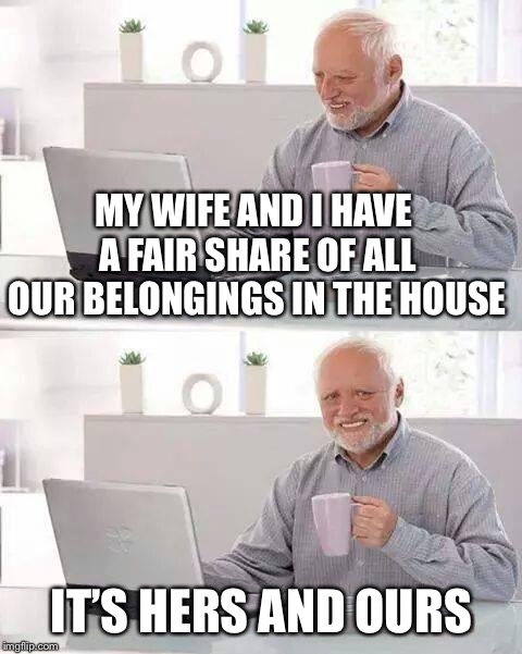 Hide the Pain Harold Meme | MY WIFE AND I HAVE A FAIR SHARE OF ALL OUR BELONGINGS IN THE HOUSE; IT’S HERS AND OURS | image tagged in memes,hide the pain harold | made w/ Imgflip meme maker